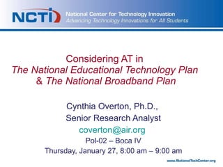 Considering AT in  The   National Educational Technology Plan  &  The   National   Broadband   Plan Cynthia Overton, Ph.D.,  Senior Research Analyst [email_address]   Pol-02 – Boca IV Thursday, January 27, 8:00 am – 9:00 am 