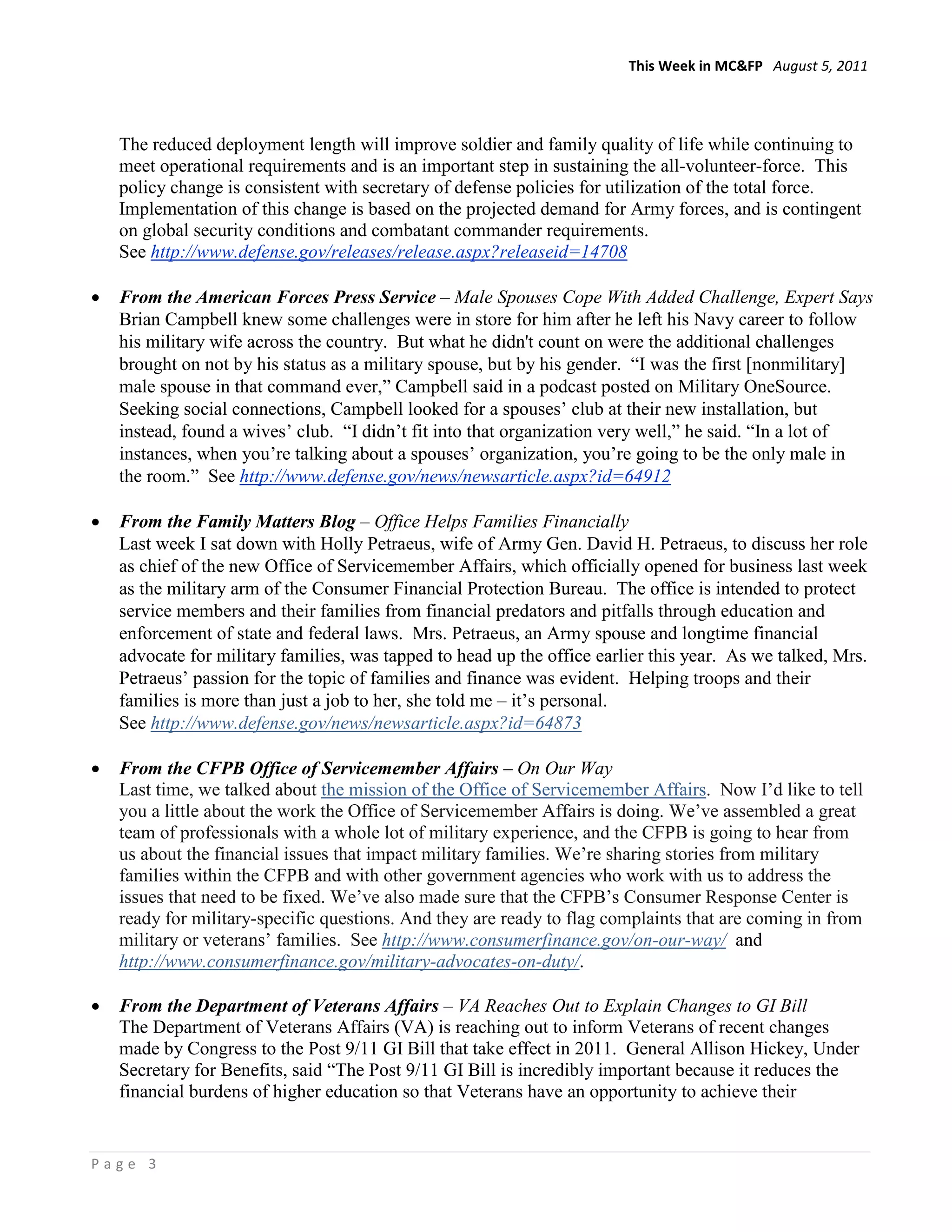 This Week in MC&FP August 5, 2011




    The reduced deployment length will improve soldier and family quality of life while continuing to
    meet operational requirements and is an important step in sustaining the all-volunteer-force. This
    policy change is consistent with secretary of defense policies for utilization of the total force.
    Implementation of this change is based on the projected demand for Army forces, and is contingent
    on global security conditions and combatant commander requirements.
    See http://www.defense.gov/releases/release.aspx?releaseid=14708

•   From the American Forces Press Service – Male Spouses Cope With Added Challenge, Expert Says
    Brian Campbell knew some challenges were in store for him after he left his Navy career to follow
    his military wife across the country. But what he didn't count on were the additional challenges
    brought on not by his status as a military spouse, but by his gender. “I was the first [nonmilitary]
    male spouse in that command ever,” Campbell said in a podcast posted on Military OneSource.
    Seeking social connections, Campbell looked for a spouses’ club at their new installation, but
    instead, found a wives’ club. “I didn’t fit into that organization very well,” he said. “In a lot of
    instances, when you’re talking about a spouses’ organization, you’re going to be the only male in
    the room.” See http://www.defense.gov/news/newsarticle.aspx?id=64912

•   From the Family Matters Blog – Office Helps Families Financially
    Last week I sat down with Holly Petraeus, wife of Army Gen. David H. Petraeus, to discuss her role
    as chief of the new Office of Servicemember Affairs, which officially opened for business last week
    as the military arm of the Consumer Financial Protection Bureau. The office is intended to protect
    service members and their families from financial predators and pitfalls through education and
    enforcement of state and federal laws. Mrs. Petraeus, an Army spouse and longtime financial
    advocate for military families, was tapped to head up the office earlier this year. As we talked, Mrs.
    Petraeus’ passion for the topic of families and finance was evident. Helping troops and their
    families is more than just a job to her, she told me – it’s personal.
    See http://www.defense.gov/news/newsarticle.aspx?id=64873

•   From the CFPB Office of Servicemember Affairs – On Our Way
    Last time, we talked about the mission of the Office of Servicemember Affairs. Now I’d like to tell
    you a little about the work the Office of Servicemember Affairs is doing. We’ve assembled a great
    team of professionals with a whole lot of military experience, and the CFPB is going to hear from
    us about the financial issues that impact military families. We’re sharing stories from military
    families within the CFPB and with other government agencies who work with us to address the
    issues that need to be fixed. We’ve also made sure that the CFPB’s Consumer Response Center is
    ready for military-specific questions. And they are ready to flag complaints that are coming in from
    military or veterans’ families. See http://www.consumerfinance.gov/on-our-way/ and
    http://www.consumerfinance.gov/military-advocates-on-duty/.

•   From the Department of Veterans Affairs – VA Reaches Out to Explain Changes to GI Bill
    The Department of Veterans Affairs (VA) is reaching out to inform Veterans of recent changes
    made by Congress to the Post 9/11 GI Bill that take effect in 2011. General Allison Hickey, Under
    Secretary for Benefits, said “The Post 9/11 GI Bill is incredibly important because it reduces the
    financial burdens of higher education so that Veterans have an opportunity to achieve their


Page 3
 
