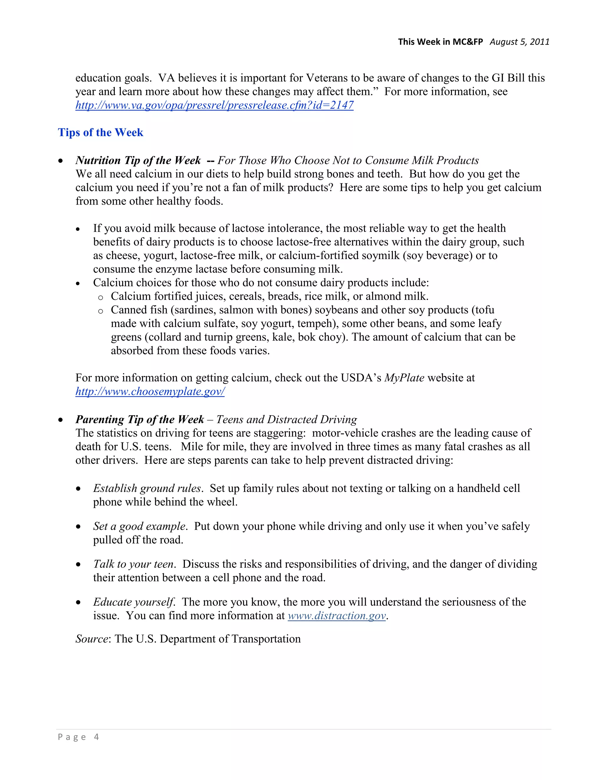 This Week in MC&FP August 5, 2011


    education goals. VA believes it is important for Veterans to be aware of changes to the GI Bill this
    year and learn more about how these changes may affect them.” For more information, see
    http://www.va.gov/opa/pressrel/pressrelease.cfm?id=2147

Tips of the Week

•   Nutrition Tip of the Week -- For Those Who Choose Not to Consume Milk Products
    We all need calcium in our diets to help build strong bones and teeth. But how do you get the
    calcium you need if you’re not a fan of milk products? Here are some tips to help you get calcium
    from some other healthy foods.

    •   If you avoid milk because of lactose intolerance, the most reliable way to get the health
        benefits of dairy products is to choose lactose-free alternatives within the dairy group, such
        as cheese, yogurt, lactose-free milk, or calcium-fortified soymilk (soy beverage) or to
        consume the enzyme lactase before consuming milk.
    •   Calcium choices for those who do not consume dairy products include:
         o Calcium fortified juices, cereals, breads, rice milk, or almond milk.
         o Canned fish (sardines, salmon with bones) soybeans and other soy products (tofu
            made with calcium sulfate, soy yogurt, tempeh), some other beans, and some leafy
            greens (collard and turnip greens, kale, bok choy). The amount of calcium that can be
            absorbed from these foods varies.

    For more information on getting calcium, check out the USDA’s MyPlate website at
    http://www.choosemyplate.gov/

•   Parenting Tip of the Week – Teens and Distracted Driving
    The statistics on driving for teens are staggering: motor-vehicle crashes are the leading cause of
    death for U.S. teens. Mile for mile, they are involved in three times as many fatal crashes as all
    other drivers. Here are steps parents can take to help prevent distracted driving:

    •   Establish ground rules. Set up family rules about not texting or talking on a handheld cell
        phone while behind the wheel.

    •   Set a good example. Put down your phone while driving and only use it when you’ve safely
        pulled off the road.

    •   Talk to your teen. Discuss the risks and responsibilities of driving, and the danger of dividing
        their attention between a cell phone and the road.

    •   Educate yourself. The more you know, the more you will understand the seriousness of the
        issue. You can find more information at www.distraction.gov.
    Source: The U.S. Department of Transportation




Page 4
 