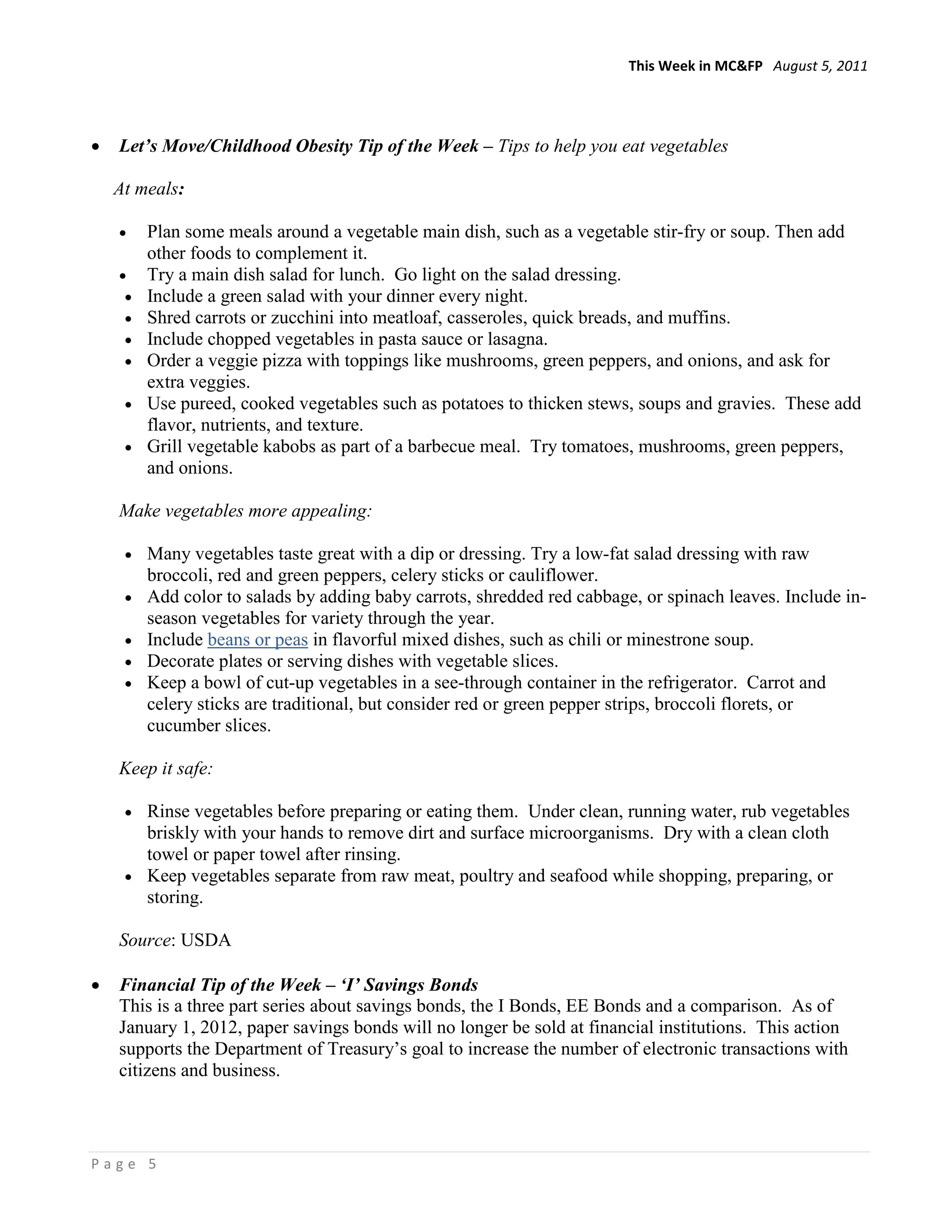 This Week in MC&FP August 5, 2011




•   Let’s Move/Childhood Obesity Tip of the Week – Tips to help you eat vegetables

    At meals:

    •    Plan some meals around a vegetable main dish, such as a vegetable stir-fry or soup. Then add
         other foods to complement it.
    •    Try a main dish salad for lunch. Go light on the salad dressing.
     •   Include a green salad with your dinner every night.
     •   Shred carrots or zucchini into meatloaf, casseroles, quick breads, and muffins.
     •   Include chopped vegetables in pasta sauce or lasagna.
     •   Order a veggie pizza with toppings like mushrooms, green peppers, and onions, and ask for
         extra veggies.
     •   Use pureed, cooked vegetables such as potatoes to thicken stews, soups and gravies. These add
         flavor, nutrients, and texture.
     •   Grill vegetable kabobs as part of a barbecue meal. Try tomatoes, mushrooms, green peppers,
         and onions.

    Make vegetables more appealing:

     •   Many vegetables taste great with a dip or dressing. Try a low-fat salad dressing with raw
         broccoli, red and green peppers, celery sticks or cauliflower.
     •   Add color to salads by adding baby carrots, shredded red cabbage, or spinach leaves. Include in-
         season vegetables for variety through the year.
     •   Include beans or peas in flavorful mixed dishes, such as chili or minestrone soup.
     •   Decorate plates or serving dishes with vegetable slices.
     •   Keep a bowl of cut-up vegetables in a see-through container in the refrigerator. Carrot and
         celery sticks are traditional, but consider red or green pepper strips, broccoli florets, or
         cucumber slices.

    Keep it safe:

     • Rinse vegetables before preparing or eating them. Under clean, running water, rub vegetables
       briskly with your hands to remove dirt and surface microorganisms. Dry with a clean cloth
       towel or paper towel after rinsing.
     • Keep vegetables separate from raw meat, poultry and seafood while shopping, preparing, or
       storing.

    Source: USDA

•   Financial Tip of the Week – ‘I’ Savings Bonds
    This is a three part series about savings bonds, the I Bonds, EE Bonds and a comparison. As of
    January 1, 2012, paper savings bonds will no longer be sold at financial institutions. This action
    supports the Department of Treasury’s goal to increase the number of electronic transactions with
    citizens and business.



Page 5
 