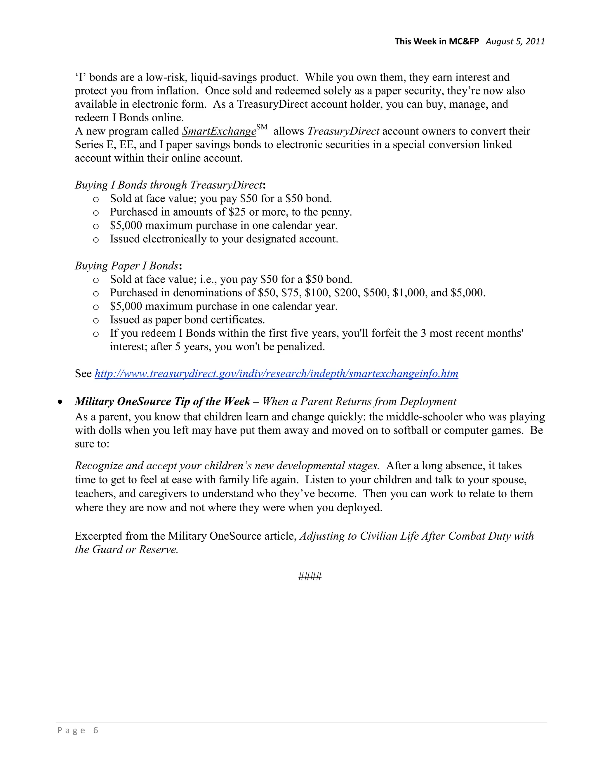 This Week in MC&FP August 5, 2011


    ‘I’ bonds are a low-risk, liquid-savings product. While you own them, they earn interest and
    protect you from inflation. Once sold and redeemed solely as a paper security, they’re now also
    available in electronic form. As a TreasuryDirect account holder, you can buy, manage, and
    redeem I Bonds online.
    A new program called SmartExchangeSM allows TreasuryDirect account owners to convert their
    Series E, EE, and I paper savings bonds to electronic securities in a special conversion linked
    account within their online account.

    Buying I Bonds through TreasuryDirect:
       o Sold at face value; you pay $50 for a $50 bond.
       o Purchased in amounts of $25 or more, to the penny.
       o $5,000 maximum purchase in one calendar year.
       o Issued electronically to your designated account.

    Buying Paper I Bonds:
       o Sold at face value; i.e., you pay $50 for a $50 bond.
       o Purchased in denominations of $50, $75, $100, $200, $500, $1,000, and $5,000.
       o $5,000 maximum purchase in one calendar year.
       o Issued as paper bond certificates.
       o If you redeem I Bonds within the first five years, you'll forfeit the 3 most recent months'
           interest; after 5 years, you won't be penalized.

    See http://www.treasurydirect.gov/indiv/research/indepth/smartexchangeinfo.htm

•   Military OneSource Tip of the Week – When a Parent Returns from Deployment
    As a parent, you know that children learn and change quickly: the middle-schooler who was playing
    with dolls when you left may have put them away and moved on to softball or computer games. Be
    sure to:
    Recognize and accept your children’s new developmental stages. After a long absence, it takes
    time to get to feel at ease with family life again. Listen to your children and talk to your spouse,
    teachers, and caregivers to understand who they’ve become. Then you can work to relate to them
    where they are now and not where they were when you deployed.

    Excerpted from the Military OneSource article, Adjusting to Civilian Life After Combat Duty with
    the Guard or Reserve.

                                                    ####




Page 6
 