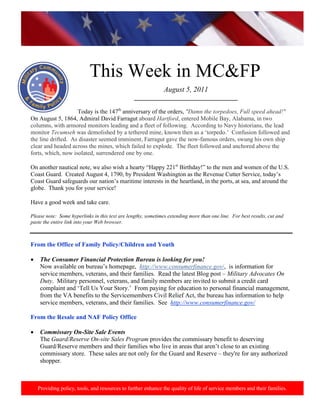 http://www.health.mil/blog/10-06-24/Family_Resiliency_Webinar.aspx.




                            This Week in MC&FP
                                                               August 5, 2011
                                                 _________________________________

                    Today is the 147th anniversary of the orders, "Damn the torpedoes, Full speed ahead!"
On August 5, 1864, Admiral David Farragut aboard Hartford, entered Mobile Bay, Alabama, in two
columns, with armored monitors leading and a fleet of following. According to Navy historians, the lead
monitor Tecumseh was demolished by a tethered mine, known then as a ‘torpedo.’ Confusion followed and
the line drifted. As disaster seemed imminent, Farragut gave the now-famous orders, swung his own ship
clear and headed across the mines, which failed to explode. The fleet followed and anchored above the
forts, which, now isolated, surrendered one by one.

On another nautical note, we also wish a hearty “Happy 221st Birthday!” to the men and women of the U.S.
Coast Guard. Created August 4, 1790, by President Washington as the Revenue Cutter Service, today’s
Coast Guard safeguards our nation’s maritime interests in the heartland, in the ports, at sea, and around the
globe. Thank you for your service!

Have a good week and take care.

Please note: Some hyperlinks in this text are lengthy, sometimes extending more than one line. For best results, cut and
paste the entire link into your Web browser.



From the Office of Family Policy/Children and Youth

•    The Consumer Financial Protection Bureau is looking for you!
     Now available on bureau’s homepage, http://www.consumerfinance.gov/, is information for
     service members, veterans, and their families. Read the latest Blog post – Military Advocates On
     Duty. Military personnel, veterans, and family members are invited to submit a credit card
     complaint and ‘Tell Us Your Story.’ From paying for education to personal financial management,
     from the VA benefits to the Servicemembers Civil Relief Act, the bureau has information to help
     service members, veterans, and their families. See http://www.consumerfinance.gov/

From the Resale and NAF Policy Office

•    Commissary On-Site Sale Events
     The Guard/Reserve On-site Sales Program provides the commissary benefit to deserving
     Guard/Reserve members and their families who live in areas that aren’t close to an existing
     commissary store. These sales are not only for the Guard and Reserve – they're for any authorized
     shopper.



    Providing policy, tools, and resources to further enhance the quality of life of service members and their families.
 