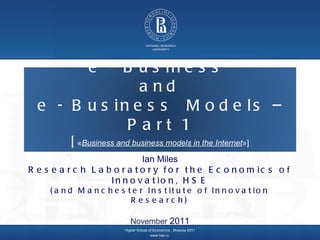Higher School of Economics ,  Moscow 2011 www.hse.ru   Ian Miles Research Laboratory for the Economics of Innovation, HSE (and Manchester Institute of Innovation Research) November  2011 e - Business  and  e - Business  Models – Part 1 [ « Business and business models in the Internet »] 