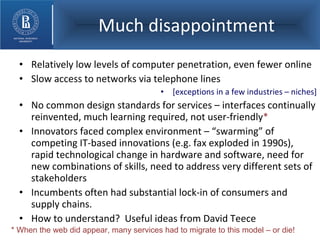 Much disappointment Relatively low levels of computer penetration, even fewer online Slow access to networks via telephone lines [exceptions in a few industries – niches] No common design standards for services – interfaces continually reinvented, much learning required, not user-friendly * Innovators faced complex environment – “swarming” of competing IT-based innovations (e.g. fax exploded in 1990s), rapid technological change in hardware and software, need for new combinations of skills, need to address very different sets of stakeholders Incumbents often had substantial lock-in of consumers and supply chains. How to understand?  Useful ideas from David Teece * When the web did appear, many services had to migrate to this model – or die! 
