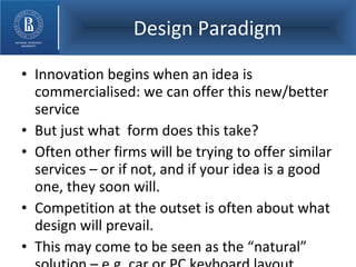 Design Paradigm Innovation begins when an idea is commercialised: we can offer this new/better service But just what  form does this take? Often other firms will be trying to offer similar services – or if not, and if your idea is a good one, they soon will. Competition at the outset is often about what design will prevail. This may come to be seen as the “natural” solution – e.g. car or PC keyboard layout. 