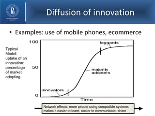 Diffusion of innovation Examples: use of mobile phones, ecommerce Typical Model: uptake of an innovation: percentage of market adopting Network effects: more people using compatible systems makes it easier to learn, easier to communicate, share 