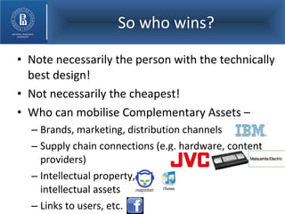 So who wins? Note necessarily the person with the technically best design! Not necessarily the cheapest! Who can mobilise Complementary Assets – Brands, marketing, distribution channels Supply chain connections (e.g. hardware, content providers) Intellectual property,  intellectual assets Links to users, etc. 