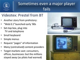 Sometimes even a major player fails Another story from prehistory: “ Web 0.1”launched early ‘80s Set-top box, plug into  TV and telephone Small keyboard Simple menus Request “pages” of information Many (centralised) content providers Target markets vast: consumers, offices, businesses: but the millions stayed away (as pilots had warned) Videotex: Prestel from BT 