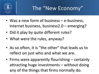 Was a new form of business – e-business, internet business, business2.0 – emerging? Did it play by quite different rules? What were the rules, anyway? As so often, it is “the other” that leads us to reflect on just who and what we are. Firms were apparently flourishing – certainly attracting huge investments – without doing any of the things that firms normally do. The “New Economy” 