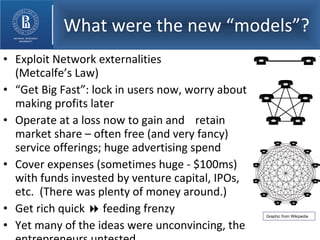 What were the new “models”? Exploit Network externalities  (Metcalfe’s Law) “ Get Big Fast”: lock in users now, worry about making profits later Operate at a loss now to gain and  retain market share – often free (and very fancy) service offerings; huge advertising spend Cover expenses (sometimes huge - $100ms) with funds invested by venture capital, IPOs, etc.  (There was plenty of money around.) Get rich quick    feeding frenzy Yet many of the ideas were unconvincing, the entrepreneurs untested. Graphic from Wikipedia 