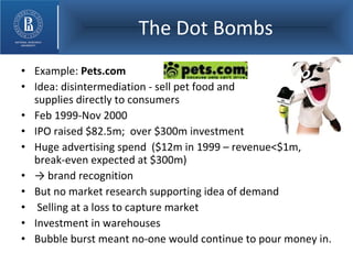 The Dot Bombs Example:  Pets.com Idea: disintermediation - sell pet food and  supplies directly to consumers Feb 1999-Nov 2000 IPO raised $82.5m;  over $300m investment Huge advertising spend  ($12m in 1999 – revenue<$1m, break-even expected at $300m)  ->  brand recognition But no market research supporting idea of demand Selling at a loss to capture market Investment in warehouses Bubble burst meant no-one would continue to pour money in. 