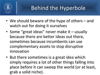 Behind the Hyperbole We should beware of the hype of others – and watch out for doing it ourselves Some “great ideas” never make it – usually because there are better ideas out there, sometimes because incumbents can use complementary assets to stop disruptive innovation But there sometimes is a great idea which simply requires a lot of other things falling into place before it can sweep the world (or at least, grab a solid niche).  