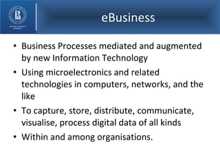 eBusiness Business Processes mediated and augmented by new Information Technology  Using microelectronics and related technologies in computers, networks, and the like To capture, store, distribute, communicate, visualise, process digital data of all kinds Within and among organisations. 