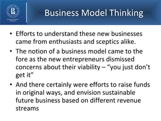 Business Model Thinking Efforts to understand these new businesses came from enthusiasts and sceptics alike. The notion of a business model came to the fore as the new entrepreneurs dismissed concerns about their viability – “you just don’t get it” And there certainly were efforts to raise funds in original ways, and envision sustainable future business based on different revenue streams 