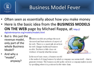 Business Model Fever Often seen as essentially about how you make money  Here is the basic idea from the  BUSINESS MODELS ON THE WEB  page by Michael Rappa, at  http:// digitalenterprise.org/models/models.html   But is  this just the  revenue model,  only part of the  whole Business  Model? And why a  “model”,    anyway? 