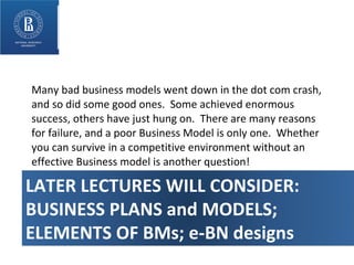Many bad business models went down in the dot com crash, and so did some good ones.  Some achieved enormous success, others have just hung on.  There are many reasons for failure, and a poor Business Model is only one.  Whether you can survive in a competitive environment without an effective Business model is another question! LATER LECTURES WILL CONSIDER: BUSINESS PLANS and MODELS; ELEMENTS OF BMs; e-BN designs 