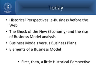 Today Historical Perspectives: e-Business before the Web The Shock of the New (Economy) and the rise of Business Model analysis Business Models versus Business Plans Elements of a Business Model First, then, a little Historical Perspective 