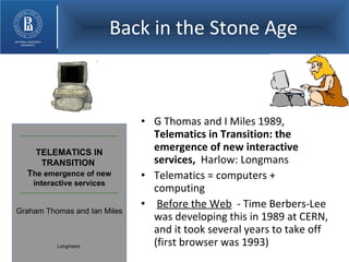 Back in the Stone Age G Thomas and I Miles 1989,  Telematics in Transition: the emergence of new interactive services,  Harlow: Longmans Telematics = computers + computing Before the Web   - Time Berbers-Lee was developing this in 1989 at CERN, and it took several years to take off (first browser was 1993) TELEMATICS IN TRANSITION  T he emergence of new interactive services Graham Thomas and Ian Miles Longmans   