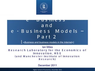 Ian Miles Research Laboratory for the Economics of Innovation, HSE (and Manchester Institute of Innovation Research) December 2011 e - Business  and  e - Business  Models – Part 2 [ « Business and business models in the Internet »] 