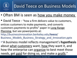 David Teece on Business Models Often BM is seen as  how you make money  David Teece -  “ how a firm delivers value to customers, entices customers to make payments, and converts customers payments to profits” paper in  Long Range Planning , but see powerpoints at:  http://businessinnovation.berkeley.edu/ teece / Business_Models_Business_Strategy_and_Innovation.pptx “ A business model reflects management’s  hypothesis  about  what   customers  want,  how  they want it, and how the enterprise can  organize  to best meet those needs, get  paid  for doing so, and make a  profit .” 
