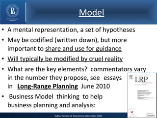 Model A mental representation, a set of hypotheses May be codified (written down), but more important to  share and use for guidance Will typically be modified by cruel reality What are the key elements?  commentators vary in the number they propose, see  essays  in  Long-Range Planning   June  2010 Business Model  thinking  to help   business planning and analysis: 