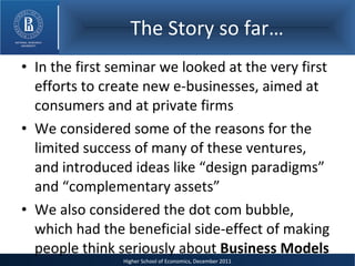 The Story so far… In the first seminar we looked at the very first efforts to create new e-businesses, aimed at consumers and at private firms We considered some of the reasons for the limited success of many of these ventures, and introduced ideas like “design paradigms” and “complementary assets” We also considered the dot com bubble, which had the beneficial side-effect of making people think seriously about  Business Models 