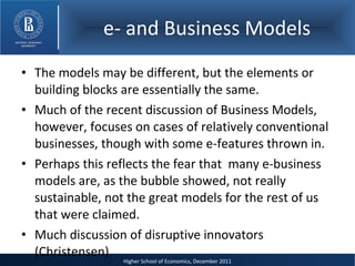 e- and Business Models The models may be different, but the elements or building blocks are essentially the same. Much of the recent discussion of Business Models, however, focuses on cases of relatively conventional businesses, though with some e-features thrown in. Perhaps this reflects the fear that  many e-business models are, as the bubble showed, not really sustainable, not the great models for the rest of us that were claimed. Much discussion of disruptive innovators (Christensen) 