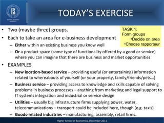 TODAY’S EXERCISE Two (maybe three) groups. Each to take an area for e-business development  Either  within an existing business you know well Or  a product space (some type of functionality offered by a good or service) where you can imagine that there are business and market opportunities  EXAMPLES New location-based service  – providing useful (or entertaining) information related to whereabouts of yourself (or your property, family/friends/pets…) Business service  – providing access to knowledge and skills capable of solving problems in business processes – anything from marketing and legal support to IT systems integration and industrial or service design Utilities  – usually big infrastructure firms supplying power, water, telecommunications – transport could be included here, though (e.g. taxis) Goods-related industries  – manufacturing, assembly, retail firms. TASK 1:  Form groups Decide on area Choose rapporteur 