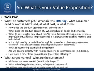 So: What is your Value Proposition? TASK TWO What  do customers get?  What are you  Offering  - what consumer need or want is addressed, at what cost, in what form? How does the product (good/service) provide this? What does the product consist of? What mixture of goods and services? What (if anything) is new about this? Is this a familiar offering, an incremental improvement, a radical  improvement? Is it disruptive to existing markets and industries? Is it a high quality or no-frills offering?  Do you offer a choice  (e.g. freemium vs. executive?)  (Note that some aspects of quality probably cannot be sacrificed) What consumer inputs might be required? Are we dealing directly with final consumers, or intermediaries (e.g. Retail)? How does it differ from competitors’ (potential) offerings? What target market?  Who are the customers? Niche versus mass market (as ultimate target)? What mix of regular customers, infrequent customers? [We will have more questions to ask about the market in future sessions] 