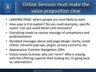 Online Services must make the value proposition clear LANDING PAGE: where people are most likely to start. How easy is it to explain? Do you need examples, specific cases?  Can you avoid detail until necessary? Everything needs to convey message of competence and professionalism Standard messages about web page design: clarity, avoid clutter, intrusive pop-ups, jargon, privacy concerns, etc. Appearance; Content; Navigation; Gifts.  Visitor needs to know: why am I here?  Why is staying with this offering superior than looking for, or going back to, alternatives? 
