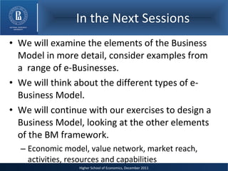 In the Next Sessions We will examine the elements of the Business Model in more detail, consider examples from a  range of e-Businesses. We will think about the different types of e-Business Model. We will continue with our exercises to design a Business Model, looking at the other elements of the BM framework. Economic model, value network, market reach, activities, resources and capabilities 