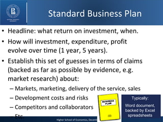 Headline: what return on investment, when. How will investment, expenditure, profit evolve over time (1 year, 5 years). Establish this set of guesses in terms of claims (backed as far as possible by evidence, e.g. market research) about: Markets, marketing, delivery of the service, sales Development costs and risks Competitors and collaborators Etc. Typically: Word document, backed by Excel spreadsheets Standard Business Plan 