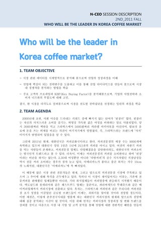 N-CEO SESSION DESCRIPTION
                                            2ND_2011 FALL
           WHO WILL BE THE LEADER IN KOREA COFFEE MARKET




Who will be the leader in
Korea coffee market?
1. TEAM OBJECTIVE
- 시장 관련 데이터를 시계열적으로 분석해 봄으로써 산업의 성장과정을 이해

- 산업에 핵심이 되는 전략변수를 도출하고 이를 통해 산업 다이나믹스를 만들어 봄으로써 시장
   내 경쟁자를 분석하는 방법을 학습

- 주요 고객의 프로파일과 KBF(Key Buying Factor)를 분석해봄으로써, 기업의 사업전략과 소
   비자 니즈와의 부합도에 대해 고민.

결국, 한 시장을 다각도로 살펴봄으로써 시장을 선도할 전략집단을 선정하는 일련의 과정을 학습

2. TEAM AGENDA
 2000년대 초반, 사회 이슈를 드러내는 키워드 중에 빠지지 않는 단어가 ‘된장녀’ 였다. 된장녀
는 자신의 사치스러운 소비를 즐기는, 허영심 가득한 젊은 여성을 비하하는 말로 사용되었다. 당
시 3000원짜리 백반을 먹고 스타벅스에서 5000원짜리 카라멜 마키아또를 마신다며, 밥보다 음
료에 돈을 쓰는 허세를 비꼬는 의견이 여기저기에서 빗발쳤다. 즉, 스타벅스라는 브랜드에 ‘사치’
이미지가 반영되어 있었음을 알 수 있다.

 그런데 2011년 현재, 대한민국은 커피공화국이라고 한다. 커피전문점의 매장 수는 9000개에
육박하고 있으며 대한민국 성인 1인은 1년에 315잔의 커피를 마시고 있다. 여전히 자판기 커피
를 먹는 사람들이 존재하고, 커피전문점 업체도 다양해졌음을 감안하더라도, 대한민국의 커피소비
는 범국민적 트렌드라고 볼 수 있다. 더욱이, 이제는 커피전문점의 커피를 소비한다고 하여 ‘된장’
이라는 비난을 하지는 않는다. 2,30대 여성뿐만 아니라 ‘다방커피’의 골수 지지자였던 직장남성들
역시 전문 커피 소비하는 경우가 점차 늘고 있다. 아메리카노가 좋다고 줄곧 외치는 가수 10cm
의 노래처럼, 대한민국은 ‘아메리카노’에 푹 빠져있다.

 이 때문에 많은 시장 관련 전문가들은 현재, 그리고 앞으로의 커피전문점 시장에 주목하고 있
으며 그 추이에 대해 촉각을 곤두세우고 있다. 특히나 이 시장이 재미있어지는 이유는, 기존에 전
문커피를 판매했던 업체들뿐만 아니라, 기타 외식업체들이 커피열풍에 편승하기 시작했기 때문이
다. 맥도날드와 롯데리아와 같은 패스트푸드 업체는 물론이고, 파리바게트나 뚜레쥬르와 같은 베
이커리업체까지 커피시장에 진출하고 있다. 혹자는, 스타벅스와 커피빈과 같은 우리나라 커피전문
점 초기 성장을 이끌었던 글로벌 브랜드들이 이제는, 쇠퇴기를 맞이할 것이라 전망할 정도이다.
이번 세션은, 이렇게 춘추전국시대를 방불케 하는 대한민국 커피시장의 현재와 앞으로의 전망에
대해 집중 분석하는 시간이 될 것이다. 이를 위해 먼저는 커피시장의 성장과정 및 변화 트렌드를
살펴볼 것이고 다음으로 시장 내 기업 및 고객 분석을 통해 산업에 대한 전반적인 혜안을 만들어
 