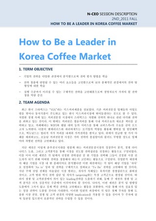 N-CEO SESSION DESCRIPTION
                                              2ND_2011 FALL
                 HOW TO BE A LEADER IN KOREA COFFEE MARKET




How to Be a Leader in
Korea Coffee Market
1. TERM OBJECTIVE
-   기업의 전략을 다양한 관점에서 분석함으로써 전략 평가 방법을 학습

-    전략 창출에 반영될 수 있는 여러 요소들을 고민함으로써 보다 총체적인 관점에서의 전략 방
     향성에 대한 학습

-    실행 수준까지 이러질 수 있는 구체적인 전략을 고안해봄으로써 경영자로서 가져야 할 전략
     창출 역량 증진

2. TEAM AGENDA
    최근 한국 스타벅스는 “VIA”라는 믹스커피제품을 선보였다. 기존 커피전문점 업체들의 사업모
델을 벗어나 동서식품이 주도하고 있는 한국 믹스커피시장에 뛰어들겠다는 것으로 볼 수 있다.
치열한 경쟁 속에 있는 커피전문점 시장에서 스타벅스는 차별화 전략의 하나로 관련 다각화 전략
을 꾀하고 있는 것이다. 이 밖에도 커피빈은 캡슐커피를 통해 국내 커피수요의 새로운 섹터를 공
략하고 있고, 카페베네는 WIFI와 랩탑 대여 등의 서비스를 통해 코피스족*의 수요를 끌어 모으
고자 노력한다. 더불어 엔제리너스와 파리바게트는 모기업의 역량을 활용해 멤버쉽 및 할인혜택
으로, 맥도날드는 합리적 저가 커피를 내세워 가격전략을 펼치고 있다. 위에서 언급한 몇 가지 사
례를 제외하고도, 오늘날 커피전문점 시장은 가히 전략의 총집합이라 불러도 무방할 정도로 업체
마다 차별된 전략을 고안해내고 있다.

    지난 세션은 이렇게 춘추전국시대를 방불케 하는 커피전문점시장의 성장추이 분석, 경쟁 다이
나믹스 도출, 그리고 고객분석을 통해 시장을 선도할 전략집단을 선정하는 활동으로 구성되었다.
이를 이어 이번 세션은 각 팀에서 선정한 전략집단 중 한 기업을 선택해 그들이 진정한 시장 선
도자가 되기 위해 어떠한 전략을 창출해야 하는지 고민하는 활동으로 구성된다. 산업분석 세션에
서 해당 기업을 시장 내 한 플레이어로 분석했다면 이번 세션에서는 각 팀이 해당 기업을 ‘자사’
로 설정하여 ‘As is’ 성과 및 전략을 구체적으로 살펴보고 ‘To Be’ 전략을 고안해야 할 것이다.
지난 주에 산업 전체를 아울렀던 시장 범위는, 자사가 속해있는 유의미한 경쟁집단으로 좁혀질
것이고, 고객 범위 역시 전략 집단 및 자사가 targeting하는 특정 고객군으로 한정될 것이다. 따
라서 경쟁 및 고객관점에서 의미 있는 leading전략을 도출하기 위해, 둘째 주 세션의 경쟁 및 고
객 분석은 더욱 심층적인 수준에서 이루어져야 할 것이다. 나아가, 이번 세션은 분석 및 방향성
도출에서 그치지 않고 실제 핵심 전략을 고안해보는 활동을 포함한다. 이를 통해 더욱 실효성 있
는 성장 전략이 도출될 것이라 기대한다. 이러한 일련의 과정에서 각 팀은 첫째 주차를 통해 도
출한 시장 전망, 경쟁 및 고객 관점의 다양한 implication을 적용할 수 있을 것이며 두 주차에 걸
쳐 일관성 있으면서 포괄적인 전략을 수립할 수 있을 것이다.
 