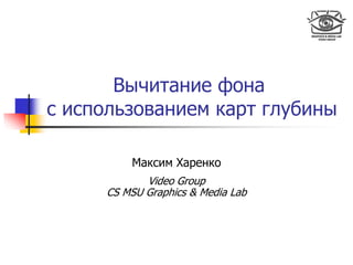Вычитание фона
с использованием карт глубины
Максим Харенко
Video Group
CS MSU Graphics & Media Lab
 