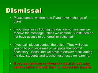 Dismissal Please send a written note if you have a change of plans! If you email or call during the day, do not assume we receive the message unless we confirm! Substitutes do not have access to our email or voicemail. If you call, please contact the office!  They will pass you on to our voice mail or will page the room if necessary.  Each time we have to answer a call during the day, students and teacher lose focus on learning. If you do not have confirmation by 2:30, you may call the office and ask them to contact the teacher. 