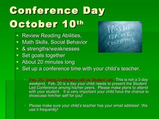 Conference Day  October 10 th   Review Reading Abilities,  Math Skills, Social Behavior  & strengths/weaknesses Set goals together About 20 minutes long Set up a conference time with your child’s teacher. Feb. 20: Spring Conference will be Student Led.  This is not a 3 day weekend.  Feb. 20 is a day your child needs to present the Student Led Conference among his/her peers.  Please make plans to attend with your student.  It is very important your child have the chance to showcase him/her self for you! Please make sure your child’s teacher has your email address!  We use it frequently! 