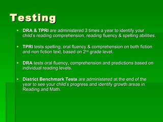 Testing DRA & TPRI  are administered 3 times a year to identify your child’s reading comprehension, reading fluency & spelling abilities. TPRI  tests spelling, oral fluency & comprehension on both fiction and non fiction text, based on 2 nd  grade level. DRA  tests oral fluency, comprehension and predictions based on individual reading levels.  District Benchmark Tests  are administered at the end of the year to see your child’s progress and identify growth areas in Reading and Math.  