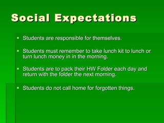 Social Expectations Students are responsible for themselves. Students must remember to take lunch kit to lunch or turn lunch money in in the morning. Students are to pack their HW Folder each day and return with the folder the next morning. Students do not call home for forgotten things. 