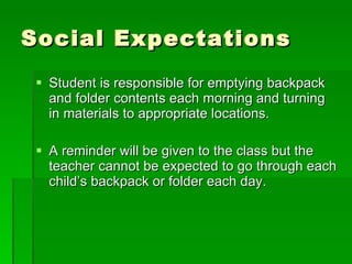 Social Expectations Student is responsible for emptying backpack and folder contents each morning and turning in materials to appropriate locations.  A reminder will be given to the class but the teacher cannot be expected to go through each child’s backpack or folder each day. 