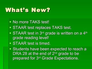 What’s New? No more TAKS test! STAAR test replaces TAKS test. STAAR test in 3 rd  grade is written on a 4 th  grade reading level! STAAR test is timed. Students have been expected to reach a DRA 28 at the end of 2 nd  grade to be prepared for 3 rd  Grade Expectations. 