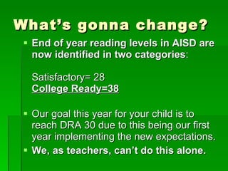 What’s gonna change? End of year reading levels in AISD are now identified in two categories : Satisfactory= 28 College Ready=38 Our goal this year for your child is to reach DRA 30 due to this being our first year implementing the new expectations. We, as teachers, can’t do this alone. 