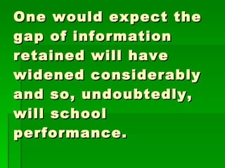 One would expect the gap of information retained will have widened considerably and so, undoubtedly, will school performance.  