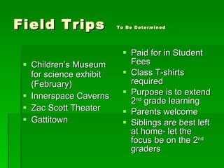 Field Trips  To Be Determined Children’s Museum for science exhibit (February) Innerspace Caverns Zac Scott Theater Gattitown Paid for in Student Fees Class T-shirts required Purpose is to extend 2 nd  grade learning Parents welcome Siblings are best left at home- let the focus be on the 2 nd  graders 