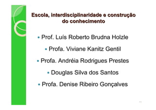 Escola, interdisciplinaridade e construEscola, interdisciplinaridade e construççãoão
do conhecimentodo conhecimento
Prof. Luís Roberto Brudna Holzle
Profa. Viviane Kanitz Gentil
Profa. Andréia Rodrigues Prestes
Douglas Silva dos Santos
Profa. Denise Ribeiro Gonçalves
11
 