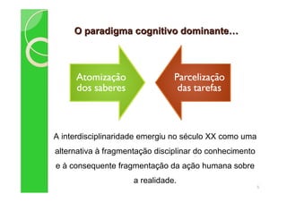 O paradigma cognitivo dominanteO paradigma cognitivo dominante
5
A interdisciplinaridade emergiu no século XX como uma
alternativa à fragmentação disciplinar do conhecimento
e à consequente fragmentação da ação humana sobre
a realidade.
 