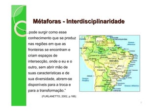 MMéétaforastaforas -- InterdisciplinaridadeInterdisciplinaridade
“ pode surgir como esse
conhecimento que se produz
nas regiões em que as
fronteiras se encontram e
criam espaços de
intersecção, onde o eu e o
outro, sem abrir mão de
suas características e de
sua diversidade, abrem-se
disponíveis para a troca e
para a transformação.”
(FURLANETTO, 2002, p.166)
7
 