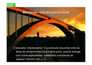MMéétaforastaforas -- InterdisciplinaridadeInterdisciplinaridade
O educador interdisciplinar “é o construtor de pontes entre as
áreas de conhecimento e é a própria ponte, quando interage
com outros especialistas, viabilizando a teia/tecido de
saberes” (KACHAR, 2002, p. 77). 8
 