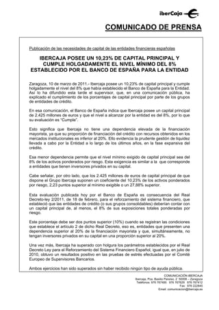 COMUNICADO DE PRENSA

Publicación de las necesidades de capital de las entidades financieras españolas

   IBERCAJA POSEE UN 10,23% DE CAPITAL PRINCIPAL Y
     CUMPLE HOLGADAMENTE EL NIVEL MÍNIMO DEL 8%
ESTABLECIDO POR EL BANCO DE ESPAÑA PARA LA ENTIDAD

Zaragoza, 10 de marzo de 2011.- Ibercaja posee un 10,23% de capital principal y cumple
holgadamente el nivel del 8% que había establecido el Banco de España para la Entidad.
Así lo ha difundido esta tarde el supervisor, que, en una comunicación pública, ha
explicado el cumplimiento de los porcentajes de capital principal por parte de los grupos
de entidades de crédito.

En esa comunicación, el Banco de España indica que Ibercaja posee un capital principal
de 2.425 millones de euros y que el nivel a alcanzar por la entidad es del 8%, por lo que
su evaluación es “Cumple”.

Esto significa que Ibercaja no tiene una dependencia elevada de la financiación
mayorista, ya que su proporción de financiación del crédito con recursos obtenidos en los
mercados institucionales es inferior al 20%. Ello evidencia la prudente gestión de liquidez
llevada a cabo por la Entidad a lo largo de los últimos años, en la fase expansiva del
crédito.

Esa menor dependencia permite que el nivel mínimo exigido de capital principal sea del
8% de los activos ponderados por riesgo. Esta exigencia es similar a la que corresponde
a entidades que tienen inversores privados en su capital.

Cabe señalar, por otro lado, que los 2.425 millones de euros de capital principal de que
dispone el Grupo Ibercaja suponen un coeficiente del 10,23% de los activos ponderados
por riesgo, 2,23 puntos superior al mínimo exigible o un 27,88% superior.

Esta evaluación publicada hoy por el Banco de España es consecuencia del Real
Decreto-ley 2/2011, de 18 de febrero, para el reforzamiento del sistema financiero, que
estableció que las entidades de crédito (o sus grupos consolidables) deberían contar con
un capital principal de, al menos, el 8% de sus exposiciones totales ponderadas por
riesgo.

Este porcentaje debe ser dos puntos superior (10%) cuando se registran las condiciones
que establece el artículo 2 de dicho Real Decreto, eso es, entidades que presenten una
dependencia superior al 20% de la financiación mayorista y que, simultáneamente, no
tengan inversores privados en su capital en una proporción superior al 20%.

Una vez más, Ibercaja ha superado con holgura los parámetros establecidos por el Real
Decreto Ley para el Reforzamiento del Sistema Financiero Español, igual que, en julio de
2010, obtuvo un resultados positivo en las pruebas de estrés efectuadas por el Comité
Europeo de Supervisores Bancarios.

Ambos ejercicios han sido superados sin haber recibido ningún tipo de ayuda pública.
                                                                                   COMUNICACIÓN IBERCAJA
                                                            Ibercaja, Pza. Basilio Paraíso, 2 50008 – Zaragoza
                                                             Teléfonos: 976 767485 976 767629 976 767412
                                                                                               Fax: 976 222845
                                                                             Email: comunicacion@ibercaja.es
 