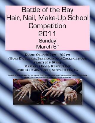 Battle of the Bay
Hair, Nail, Make-Up School
       Competition
            2011
                                     Sunday
                                    March 6 th



         DOORS OPEN 6:30 PM – 7:30 PM
(HORS D’OEUVRES, BEVERAGES AND COCKTAIL HOUR
              STARTS @ 6:30 PM)
         MARIANI’S INN & RESTAURANT
    2500 EL CAMINO REAL, SANTA CLARA, CA
DONATE TO HELP KEEP KIDS OFF THE STREETS ! EVERY DOLLAR RAISED BRING A STUDENT ONE STEP CLOSER TO THEIR
                    DREAM . HTTP://WWW.CROWDRISE .COM /2011 BATTLEOFTHEBAYBE
 